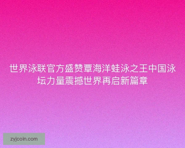世界泳联官方盛赞覃海洋蛙泳之王中国泳坛力量震撼世界再启新篇章