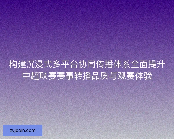 构建沉浸式多平台协同传播体系全面提升中超联赛赛事转播品质与观赛体验