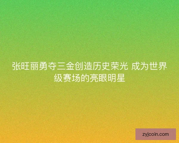 张旺丽勇夺三金创造历史荣光 成为世界级赛场的亮眼明星